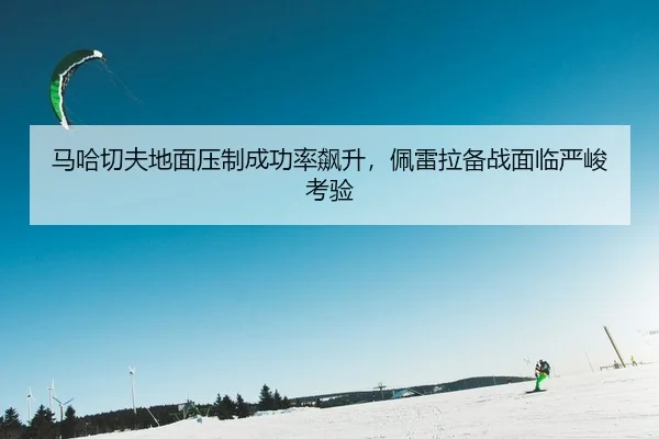 马哈切夫地面压制成功率飙升，佩雷拉备战面临严峻考验