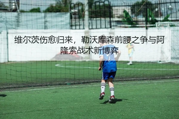 维尔茨伤愈归来，勒沃库森前腰之争与阿隆索战术新博弈